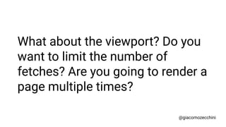 What about the viewport? Do you
want to limit the number of
fetches? Are you going to render a
page multiple times?
@giaco...