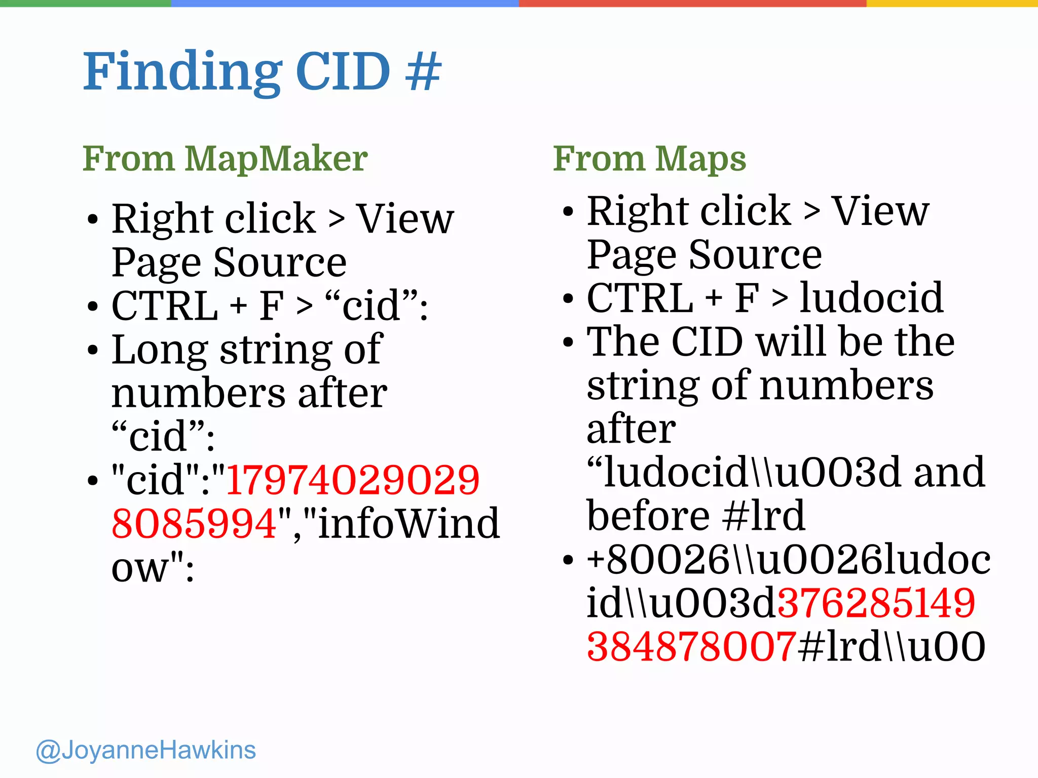 Finding CID #
@JoyanneHawkins
• Right click > View
Page Source
• CTRL + F > “cid”:
• Long string of
numbers after
“cid”:
• "cid":"17974029029
8085994","infoWind
ow":
• Right click > View
Page Source
• CTRL + F > ludocid
• The CID will be the
string of numbers
after
“ludocidu003d and
before #lrd
• +80026u0026ludoc
idu003d376285149
384878007#lrdu00
From MapMaker From Maps
 