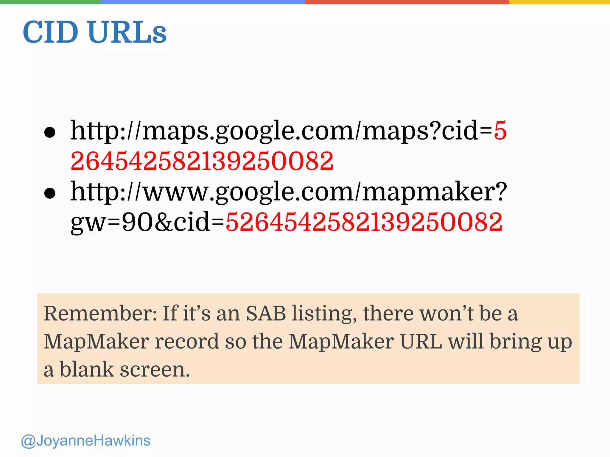 CID URLs
@JoyanneHawkins
● http://maps.google.com/maps?cid=5
264542582139250082
● http://www.google.com/mapmaker?
gw=90&cid=5264542582139250082
Remember: If it’s an SAB listing, there won’t be a
MapMaker record so the MapMaker URL will bring up
a blank screen.
 