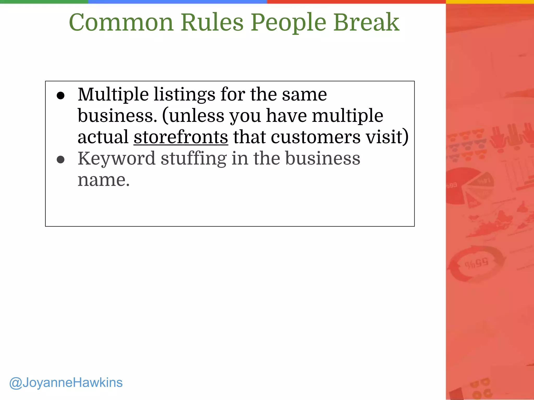 ● Multiple listings for the same
business. (unless you have multiple
actual storefronts that customers visit)
● Keyword stuffing in the business
name.
@JoyanneHawkins
Common Rules People Break
 