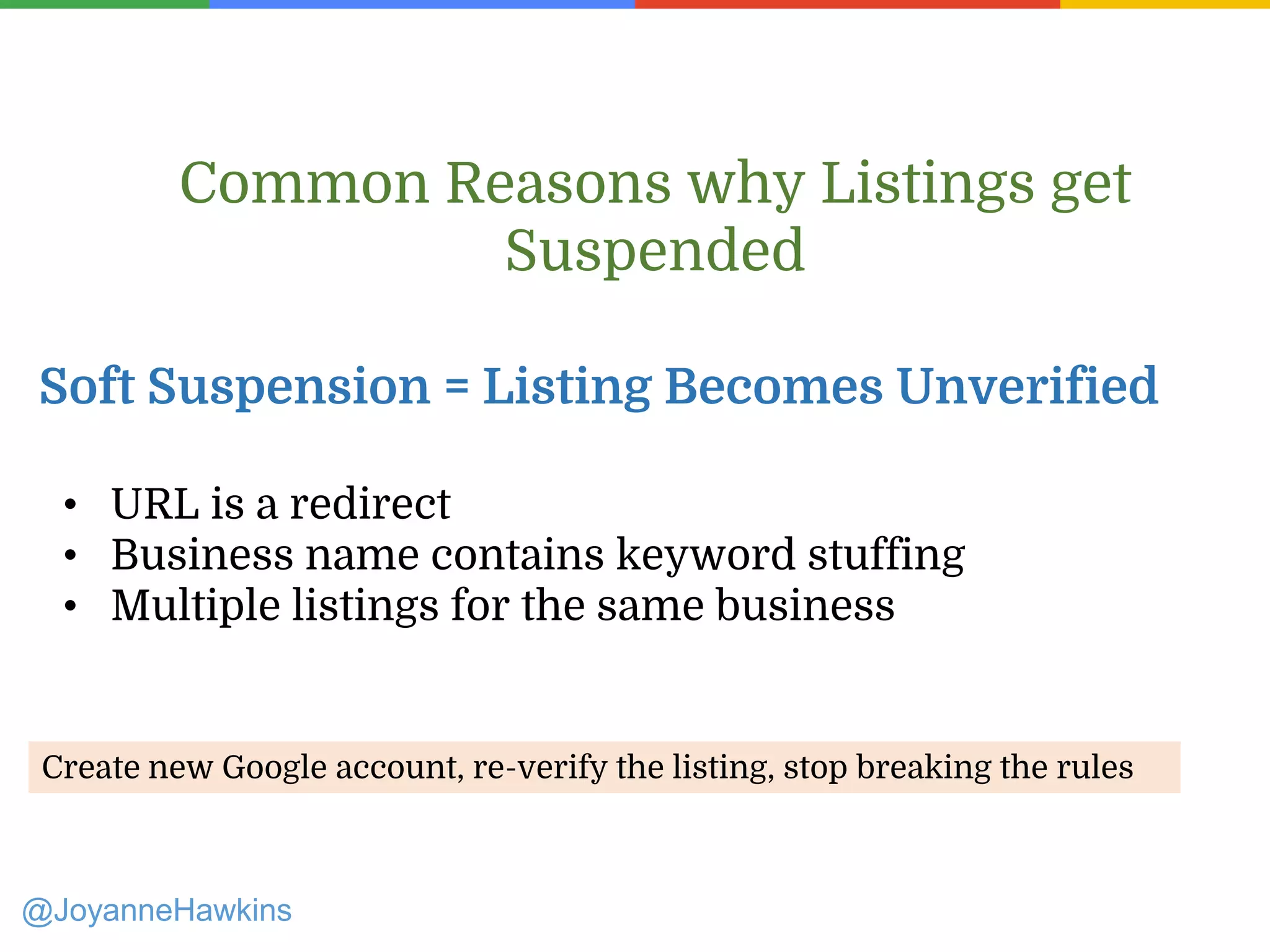 • URL is a redirect
• Business name contains keyword stuffing
• Multiple listings for the same business
Common Reasons why Listings get
Suspended
Soft Suspension = Listing Becomes Unverified
Create new Google account, re-verify the listing, stop breaking the rules
@JoyanneHawkins
 