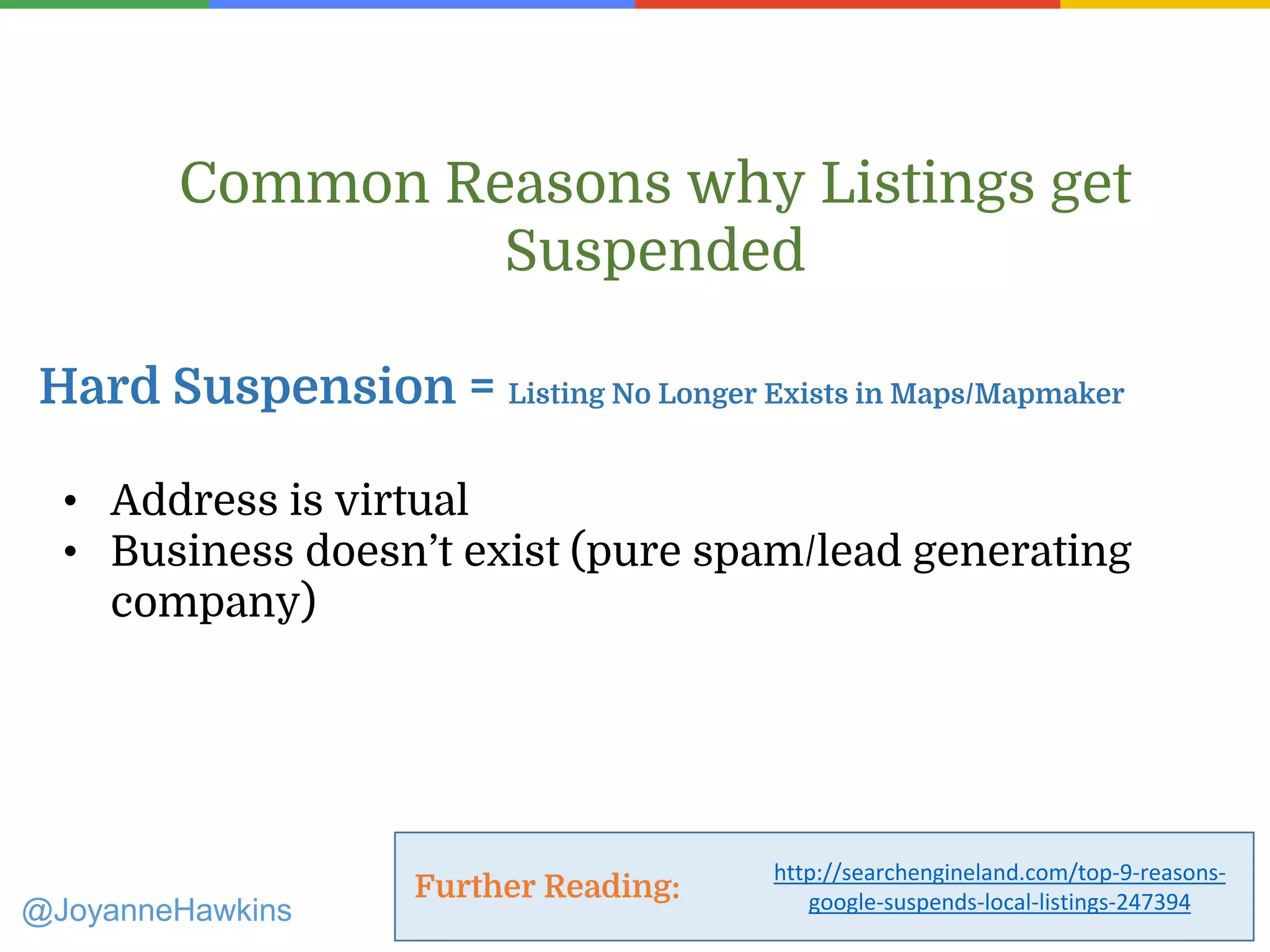 • Address is virtual
• Business doesn’t exist (pure spam/lead generating
company)
Common Reasons why Listings get
Suspended
Hard Suspension = Listing No Longer Exists in Maps/Mapmaker
Further Reading:
@JoyanneHawkins
http://searchengineland.com/top-9-reasons-
google-suspends-local-listings-247394
 