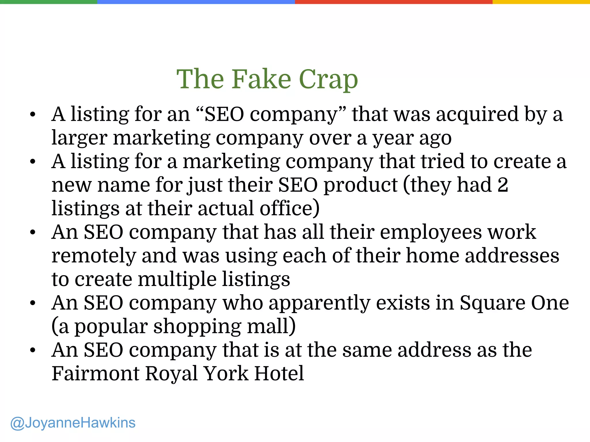 • A listing for an “SEO company” that was acquired by a
larger marketing company over a year ago
• A listing for a marketing company that tried to create a
new name for just their SEO product (they had 2
listings at their actual office)
• An SEO company that has all their employees work
remotely and was using each of their home addresses
to create multiple listings
• An SEO company who apparently exists in Square One
(a popular shopping mall)
• An SEO company that is at the same address as the
Fairmont Royal York Hotel
The Fake Crap
@JoyanneHawkins
 