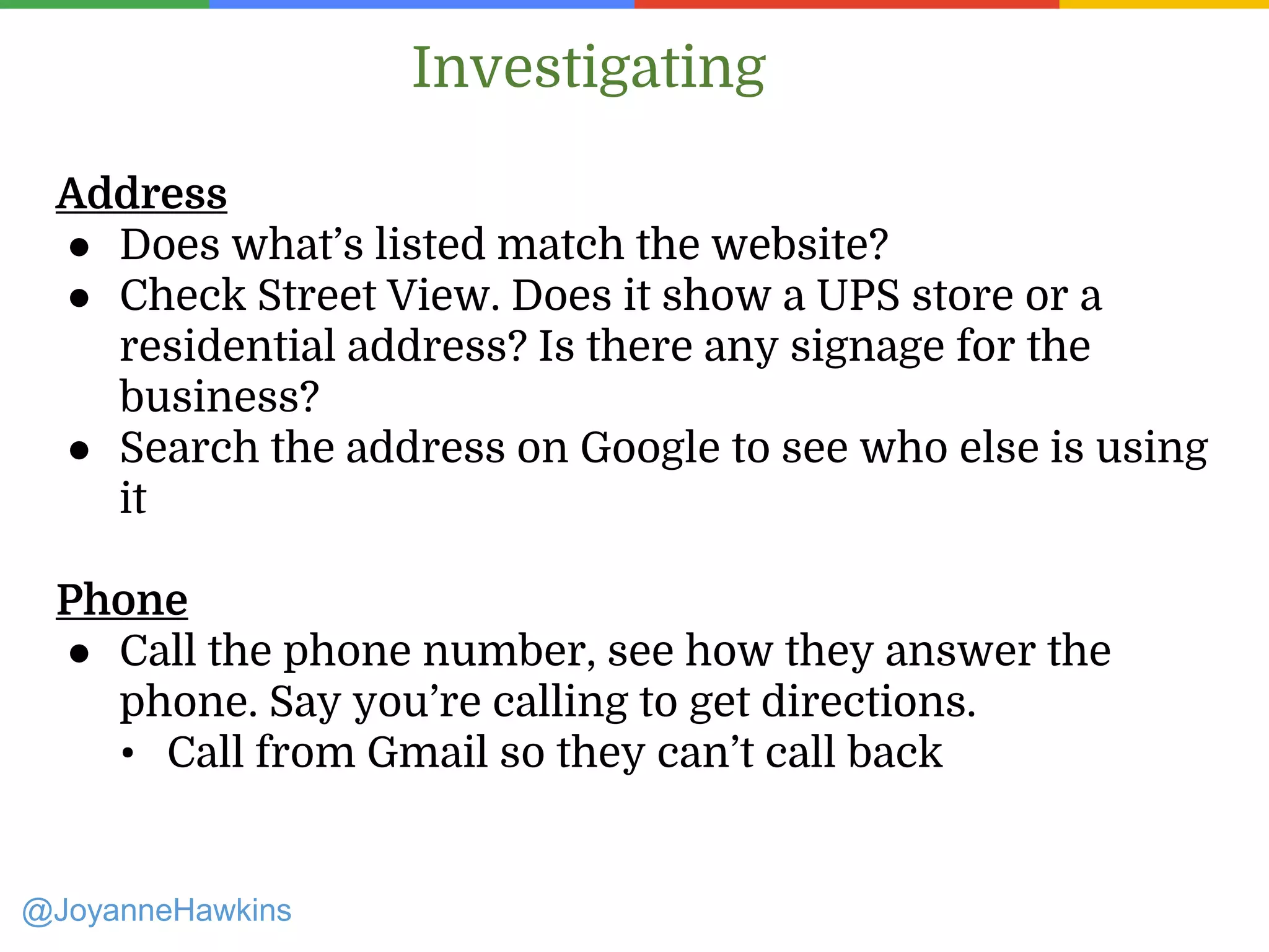 Address
● Does what’s listed match the website?
● Check Street View. Does it show a UPS store or a
residential address? Is there any signage for the
business?
● Search the address on Google to see who else is using
it
Phone
● Call the phone number, see how they answer the
phone. Say you’re calling to get directions.
• Call from Gmail so they can’t call back
Investigating
@JoyanneHawkins
 
