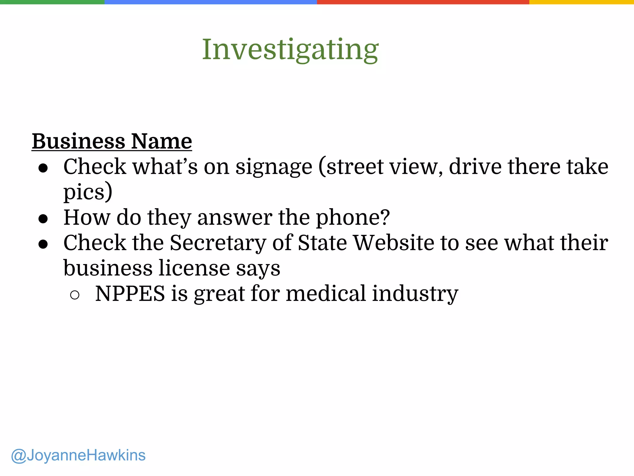 Investigating
Business Name
● Check what’s on signage (street view, drive there take
pics)
● How do they answer the phone?
● Check the Secretary of State Website to see what their
business license says
○ NPPES is great for medical industry
@JoyanneHawkins
 
