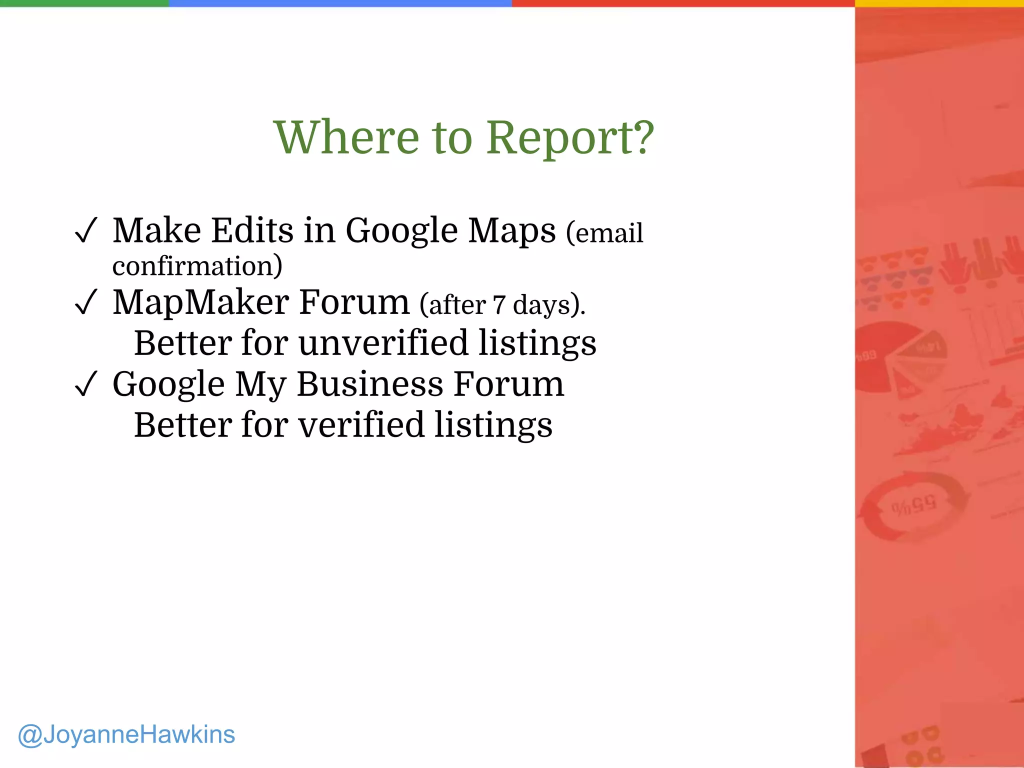 Where to Report?
✓ Make Edits in Google Maps (email
confirmation)
✓ MapMaker Forum (after 7 days).
Better for unverified listings
✓ Google My Business Forum
Better for verified listings
@JoyanneHawkins
 