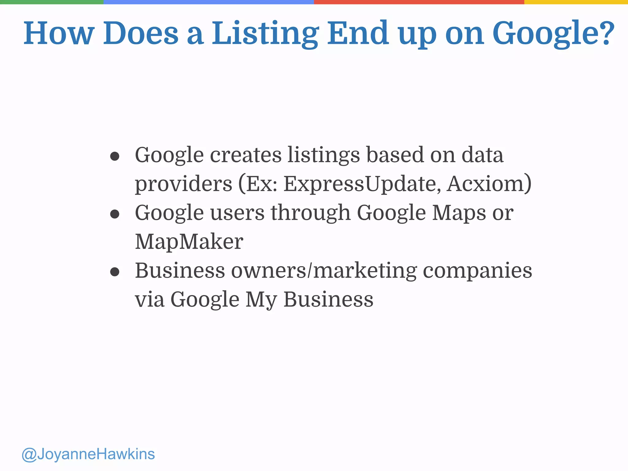 How Does a Listing End up on Google?
@JoyanneHawkins
● Google creates listings based on data
providers (Ex: ExpressUpdate, Acxiom)
● Google users through Google Maps or
MapMaker
● Business owners/marketing companies
via Google My Business
 
