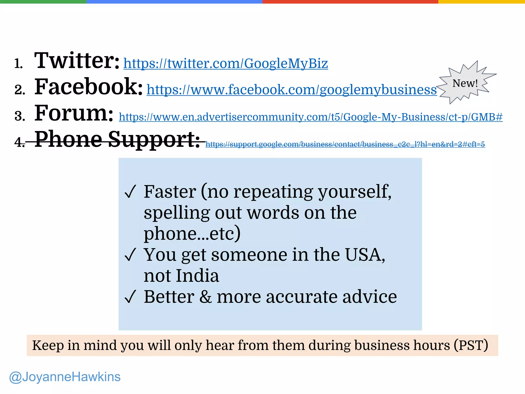 1. Twitter: https://twitter.com/GoogleMyBiz
2. Facebook:https://www.facebook.com/googlemybusiness
3. Forum: https://www.en.advertisercommunity.com/t5/Google-My-Business/ct-p/GMB#
4. Phone Support: https://support.google.com/business/contact/business_c2c_l?hl=en&rd=2#cft=5
@JoyanneHawkins
New!
Keep in mind you will only hear from them during business hours (PST)
✓ Faster (no repeating yourself,
spelling out words on the
phone…etc)
✓ You get someone in the USA,
not India
✓ Better & more accurate advice
 