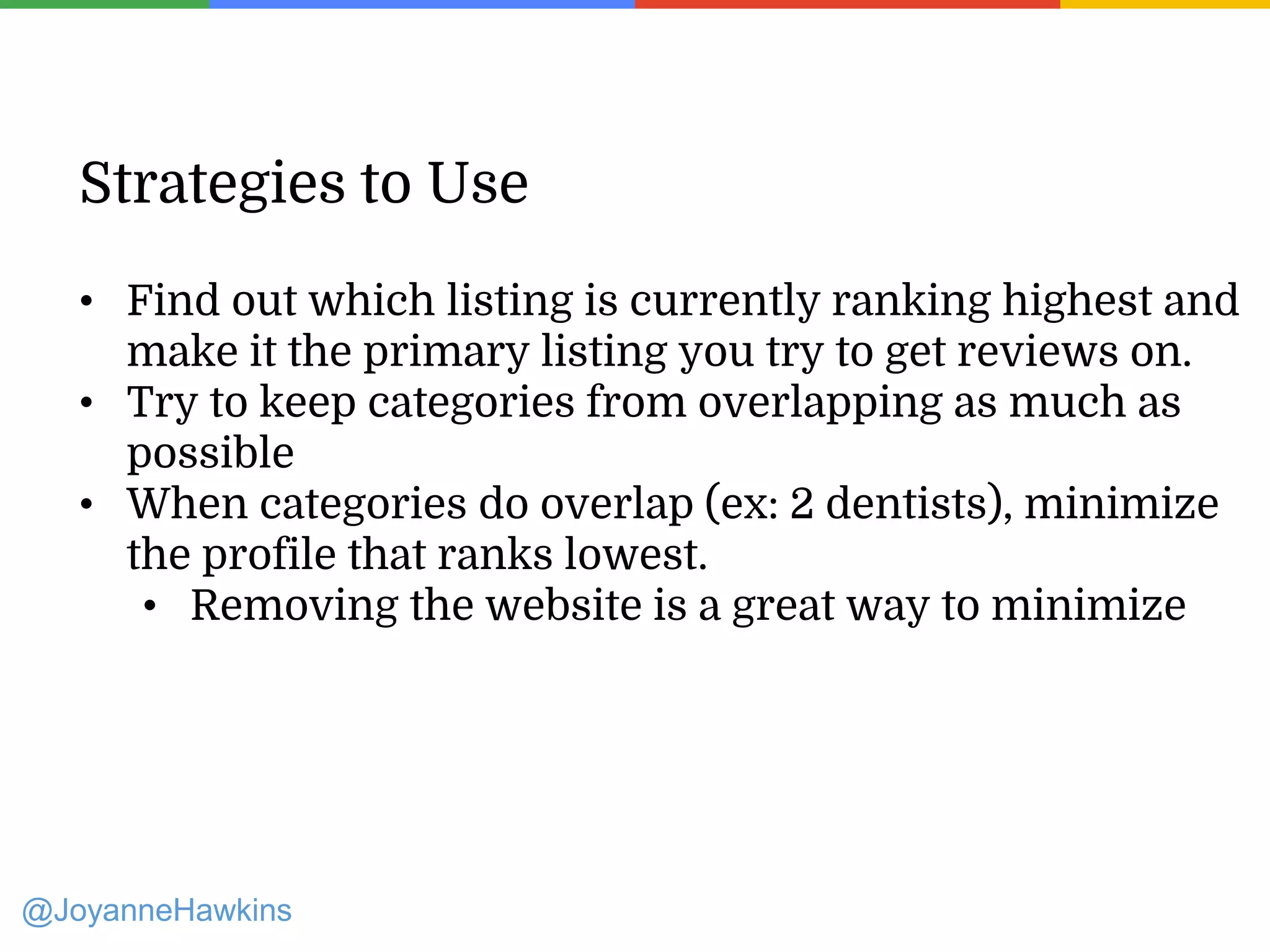 Presenter Name : Company Name : Twitter Handle
Strategies to Use
• Find out which listing is currently ranking highest and
make it the primary listing you try to get reviews on.
• Try to keep categories from overlapping as much as
possible
• When categories do overlap (ex: 2 dentists), minimize
the profile that ranks lowest.
• Removing the website is a great way to minimize
@JoyanneHawkins
 