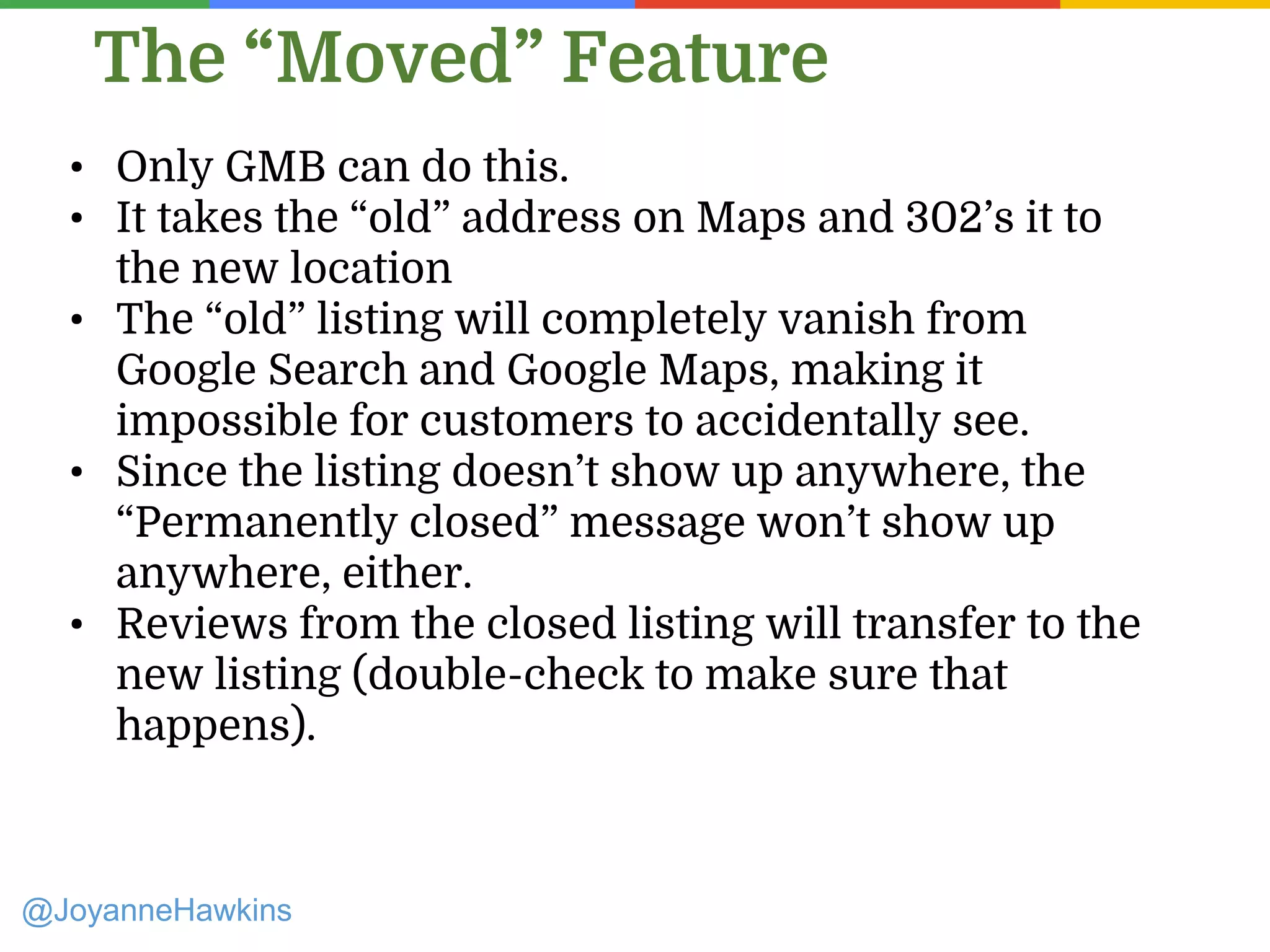 The “Moved” Feature
@JoyanneHawkins
• Only GMB can do this.
• It takes the “old” address on Maps and 302’s it to
the new location
• The “old” listing will completely vanish from
Google Search and Google Maps, making it
impossible for customers to accidentally see.
• Since the listing doesn’t show up anywhere, the
“Permanently closed” message won’t show up
anywhere, either.
• Reviews from the closed listing will transfer to the
new listing (double-check to make sure that
happens).
 