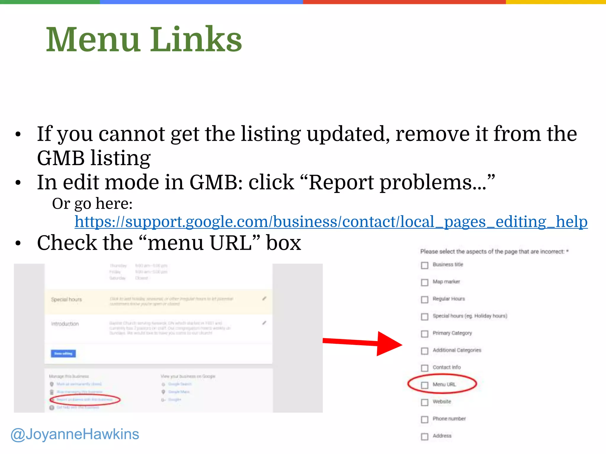@JoyanneHawkins
Menu Links
• If you cannot get the listing updated, remove it from the
GMB listing
• In edit mode in GMB: click “Report problems…”
Or go here:
https://support.google.com/business/contact/local_pages_editing_help
• Check the “menu URL” box
 