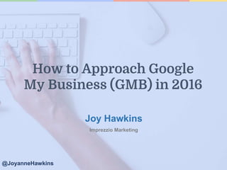 Joy Hawkins
Imprezzio Marketing
@JoyanneHawkins
How to Approach Google
My Business (GMB) in 2016
 