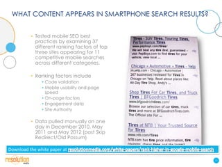 WHAT CONTENT APPEARS IN SMARTPHONE SEARCH RESULTS?


          • Tested mobile SEO best
            practices by examining 37
            different ranking factors of top
            three sites appearing for 11
            competitive mobile searches
            across different categories.

          • Ranking factors include
               • Code validation
               • Mobile usability and page
                 speed
               • On-page factors
               • Engagement data
               • Site Authority

          • Data pulled manually on one
            day in December 2010, May
            2011 and May 2012 (post Skip
            Redirect/Old Possum)

Download the white paper at

                                                      11
 