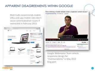 APPARENT DISAGREEMENTS WITHIN GOOGLE

  Matt Cutts recommends mobile
  URLs and says mobile sites don’t
  cause canonicalization issues if
  redirected in Februray 2011




                                     Google Webmaster Team selects
                                     responsive design for
                                     “maintainability” in May 2012
                                     blog post

                                                                     4
 