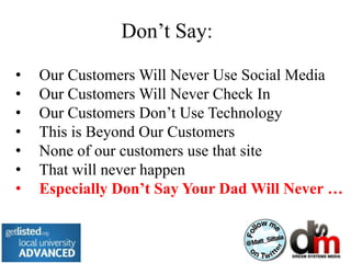 Don’t Say:

•   Our Customers Will Never Use Social Media
•   Our Customers Will Never Check In
•   Our Customers Don’t Use Technology
•   This is Beyond Our Customers
•   None of our customers use that site
•   That will never happen
•   Especially Don’t Say Your Dad Will Never …
 