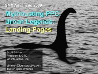 SMX Advanced 2009

Mythbusting PPC
Urban Legends:
Landing Pages


Scott Brinker
President & CTO
ion interactive, inc.

sbrinker@ioninteractive.com
Twitter: @chiefmartec
 