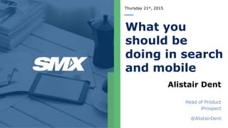 Thursday 21st, 2015
What you
should be
doing in search
and mobile
Alistair Dent
Head of Product
iProspect
@AlistairDent
 