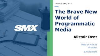 Thursday 21st, 2015
The Brave New
World of
Programmatic
Media
Alistair Dent
Head of Product
iProspect
@AlistairDent
 