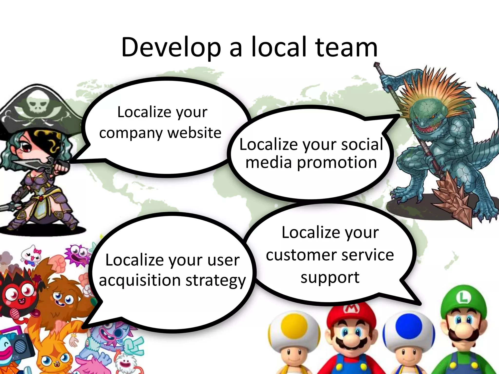 Develop a local team
Localize your
company website
Localize your
customer service
support
Localize your social
media promotion
Localize your user
acquisition strategy
 