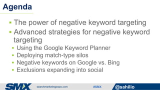 #SMX @sahilio
§  The power of negative keyword targeting
§  Advanced strategies for negative keyword
targeting
§  Using the Google Keyword Planner
§  Deploying match-type silos
§  Negative keywords on Google vs. Bing
§  Exclusions expanding into social
Agenda
 
