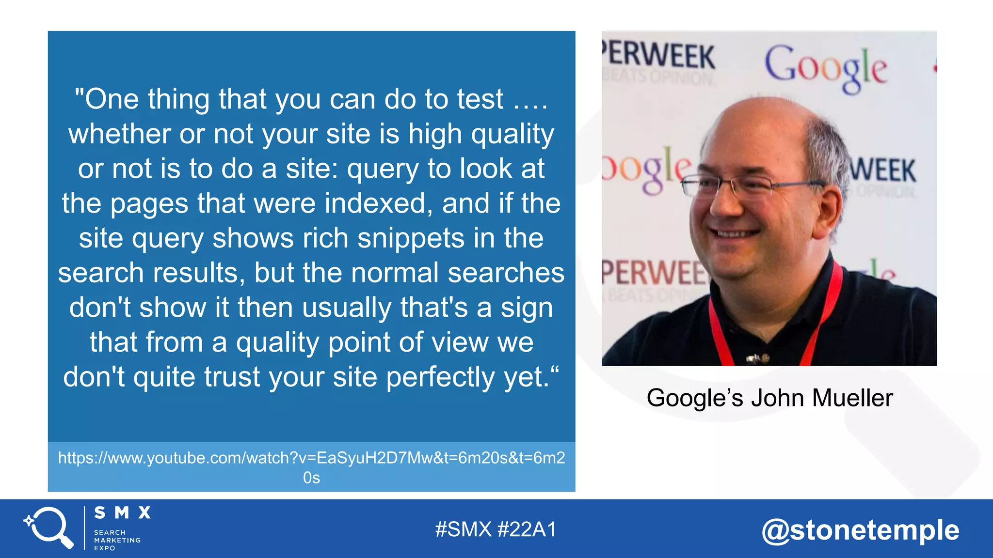 #SMX #22A1 @stonetemple
Google’s John Mueller
"One thing that you can do to test ….
whether or not your site is high quality
or not is to do a site: query to look at
the pages that were indexed, and if the
site query shows rich snippets in the
search results, but the normal searches
don't show it then usually that's a sign
that from a quality point of view we
don't quite trust your site perfectly yet.“
https://www.youtube.com/watch?v=EaSyuH2D7Mw&t=6m20s&t=6m2
0s
 