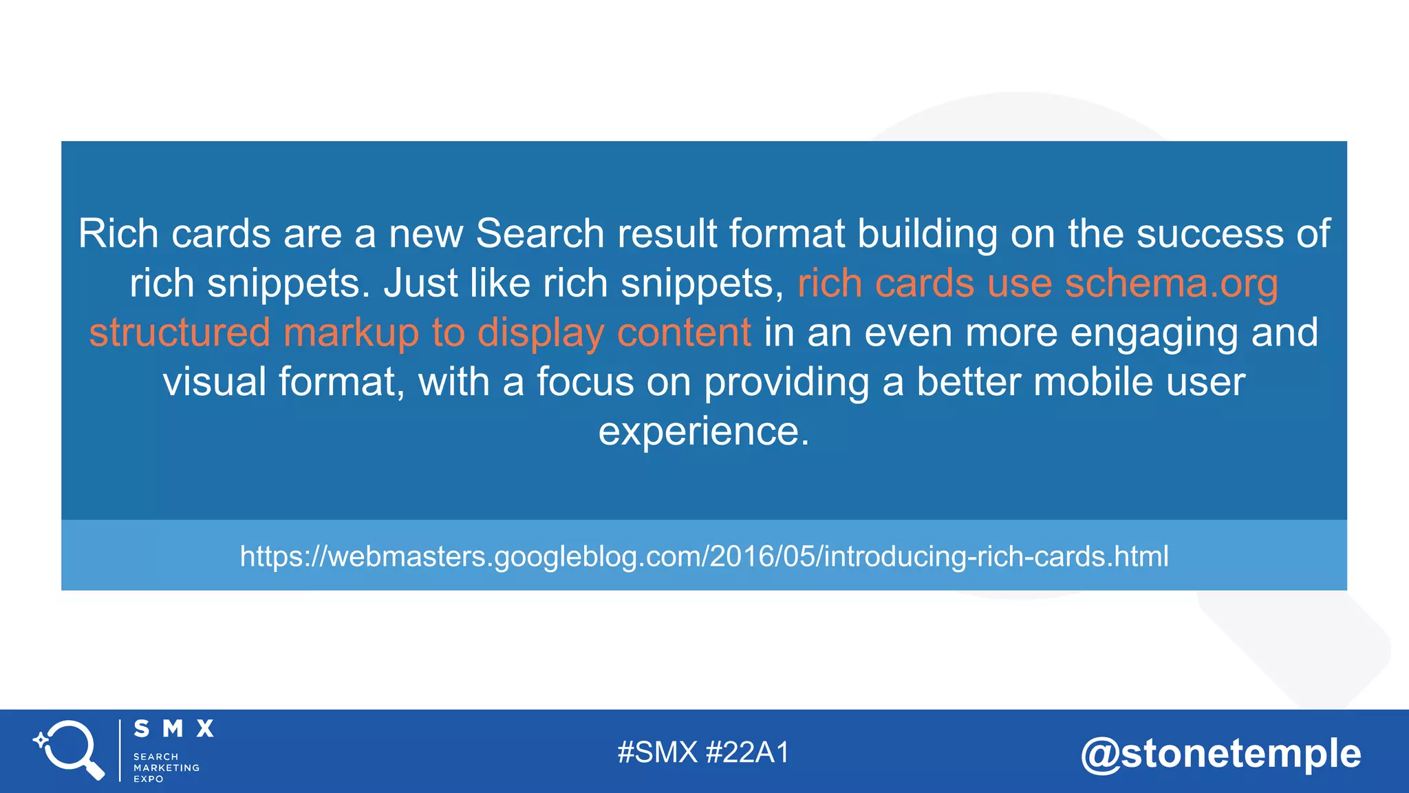 #SMX #22A1 @stonetemple
Rich cards are a new Search result format building on the success of
rich snippets. Just like rich snippets, rich cards use schema.org
structured markup to display content in an even more engaging and
visual format, with a focus on providing a better mobile user
experience.
https://webmasters.googleblog.com/2016/05/introducing-rich-cards.html
 