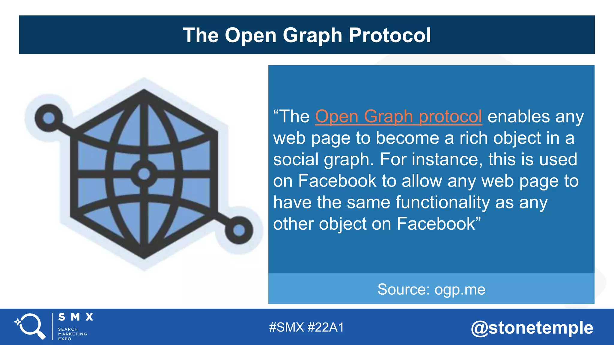 #SMX #22A1 @stonetemple
The Open Graph Protocol
“The Open Graph protocol enables any
web page to become a rich object in a
social graph. For instance, this is used
on Facebook to allow any web page to
have the same functionality as any
other object on Facebook”
Source: ogp.me
 