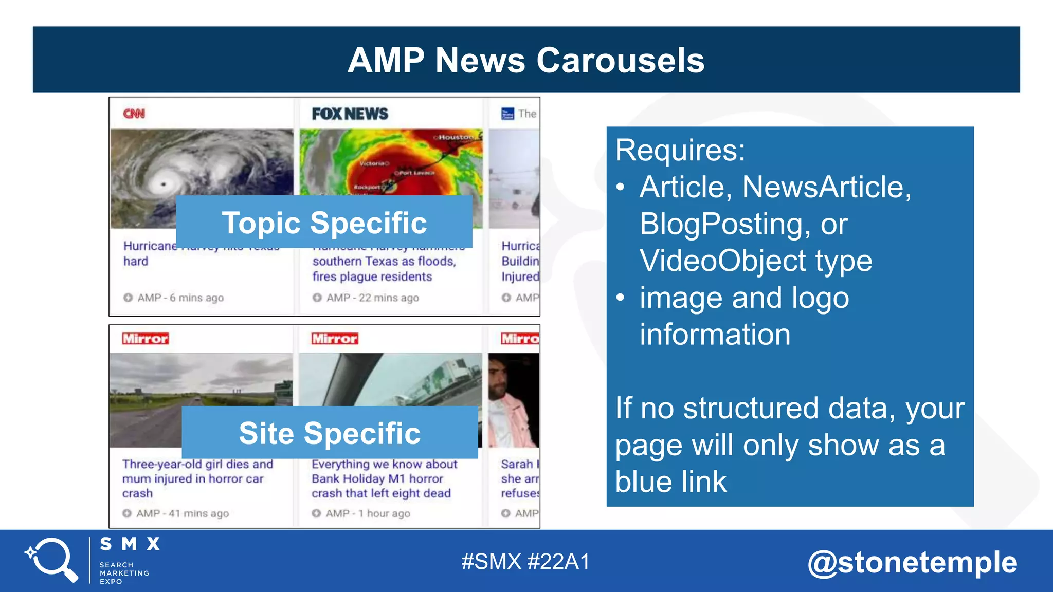 #SMX #22A1 @stonetemple
Topic Specific
Site Specific
Requires:
• Article, NewsArticle,
BlogPosting, or
VideoObject type
• image and logo
information
If no structured data, your
page will only show as a
blue link
AMP News Carousels
 