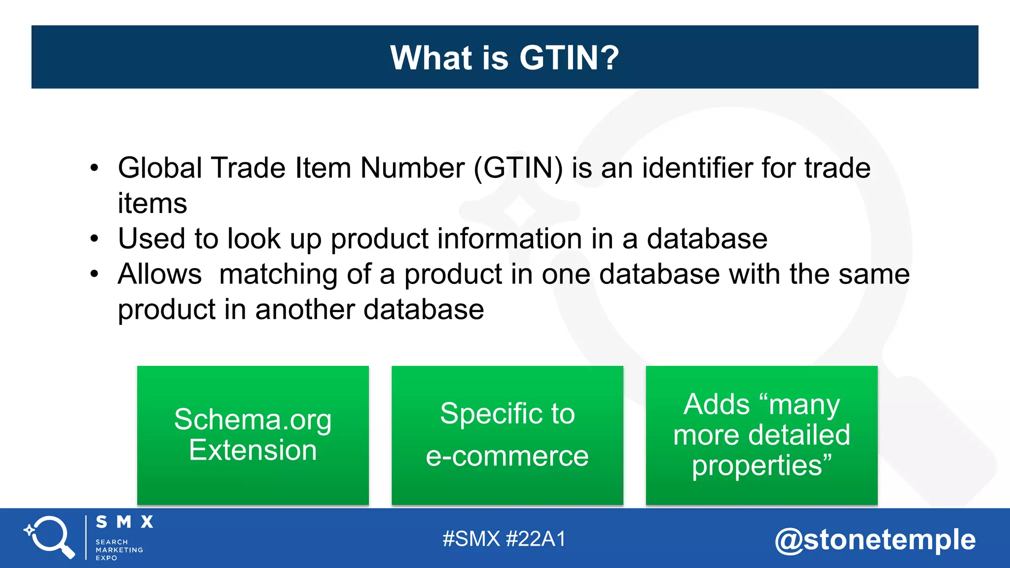#SMX #22A1 @stonetemple
• Global Trade Item Number (GTIN) is an identifier for trade
items
• Used to look up product information in a database
• Allows matching of a product in one database with the same
product in another database
Schema.org
Extension
Specific to
e-commerce
Adds “many
more detailed
properties”
What is GTIN?
 