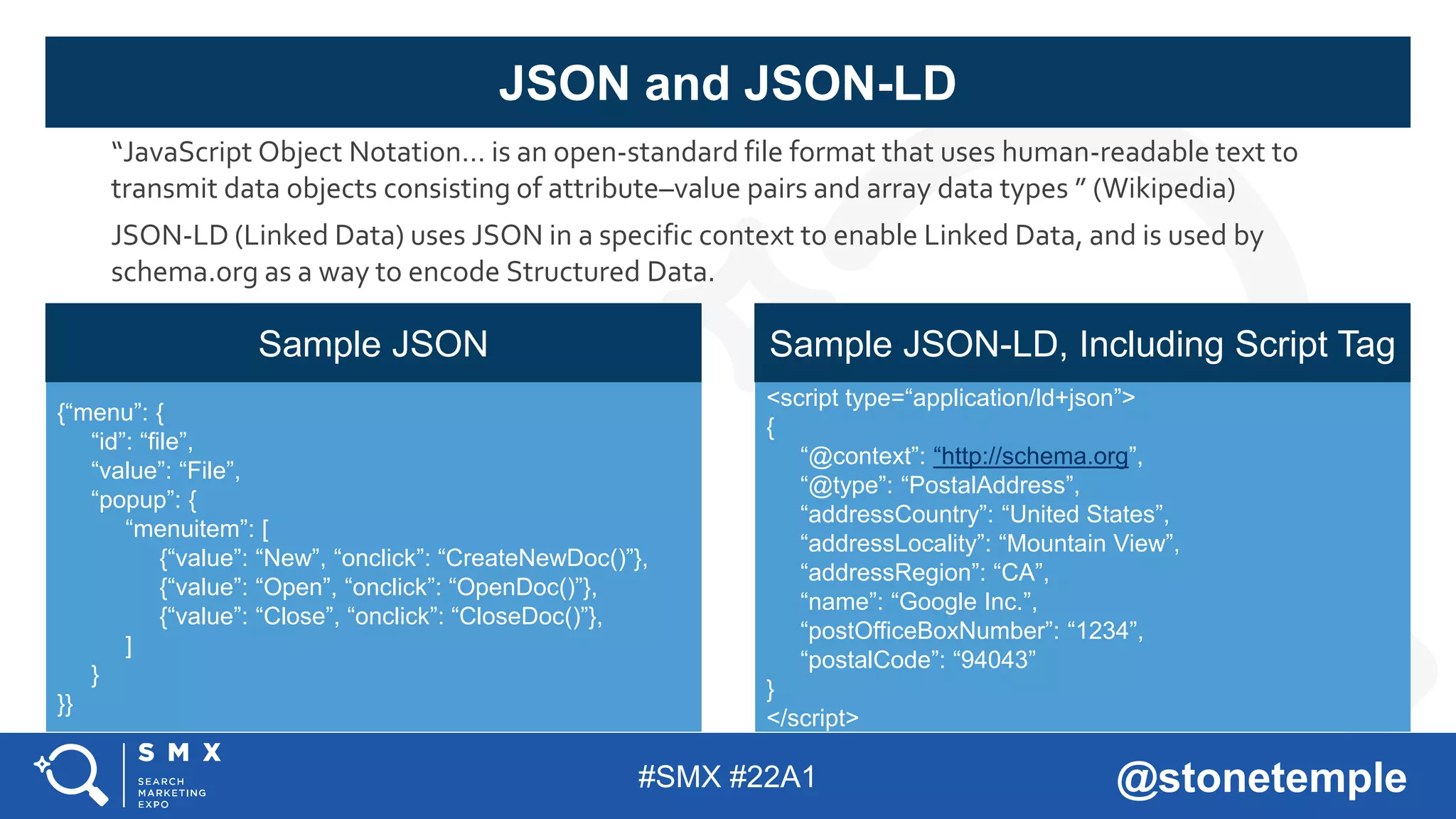 #SMX #22A1 @stonetemple
“JavaScript Object Notation… is an open-standard file format that uses human-readable text to
transmit data objects consisting of attribute–value pairs and array data types ” (Wikipedia)
JSON-LD (Linked Data) uses JSON in a specific context to enable Linked Data, and is used by
schema.org as a way to encode Structured Data.
JSON and JSON-LD
{“menu”: {
“id”: “file”,
“value”: “File”,
“popup”: {
“menuitem”: [
{“value”: “New”, “onclick”: “CreateNewDoc()”},
{“value”: “Open”, “onclick”: “OpenDoc()”},
{“value”: “Close”, “onclick”: “CloseDoc()”},
]
}
}}
<script type=“application/ld+json”>
{
“@context”: “http://schema.org”,
“@type”: “PostalAddress”,
“addressCountry”: “United States”,
“addressLocality”: “Mountain View”,
“addressRegion”: “CA”,
“name”: “Google Inc.”,
“postOfficeBoxNumber”: “1234”,
“postalCode”: “94043”
}
</script>
Sample JSON Sample JSON-LD, Including Script Tag
 