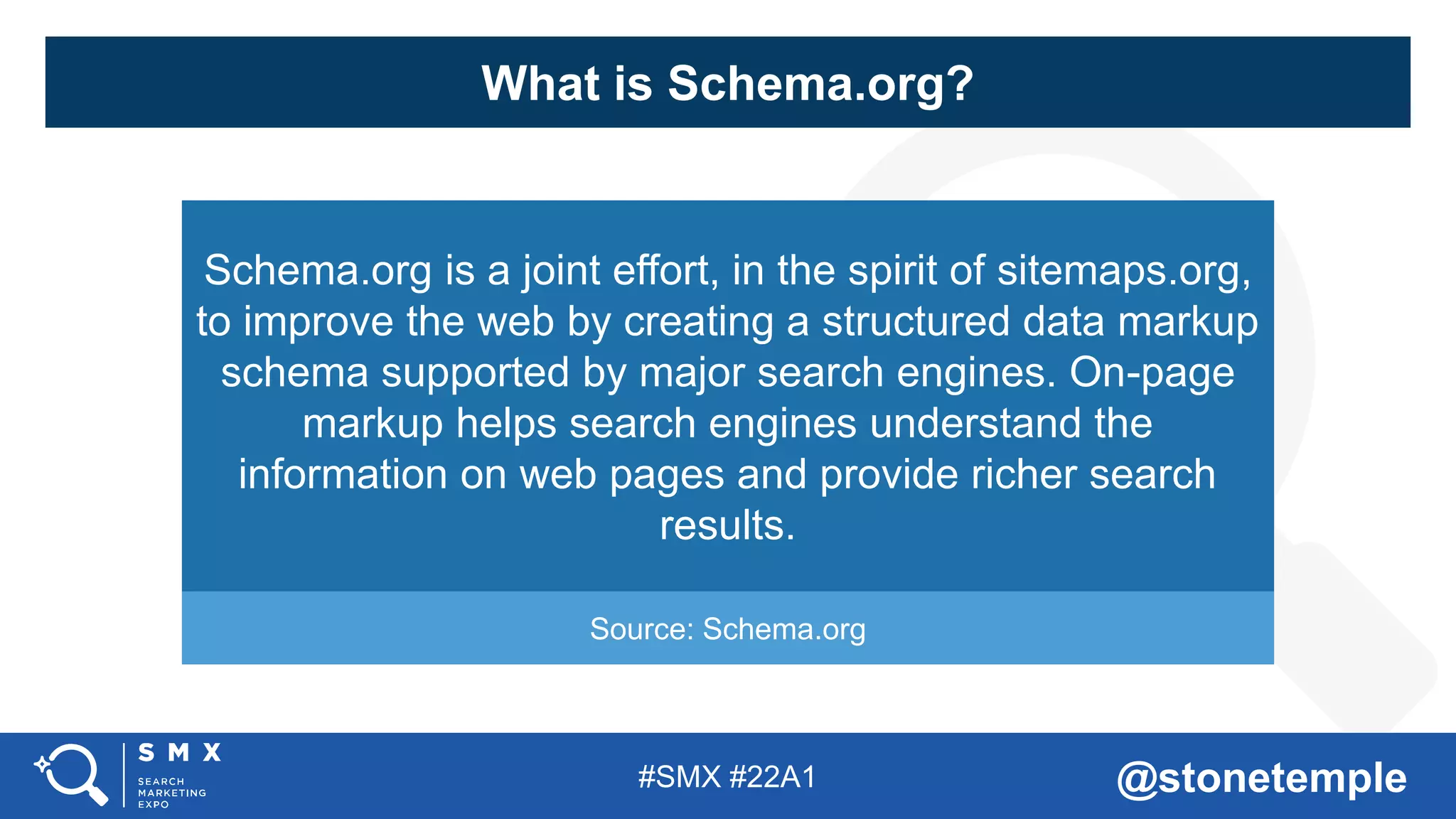 #SMX #22A1 @stonetemple
What is Schema.org?
Schema.org is a joint effort, in the spirit of sitemaps.org,
to improve the web by creating a structured data markup
schema supported by major search engines. On-page
markup helps search engines understand the
information on web pages and provide richer search
results.
Source: Schema.org
 