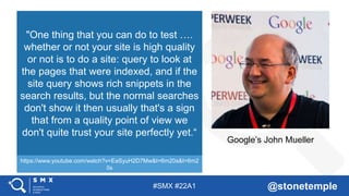 #SMX #22A1 @stonetemple
Google’s John Mueller
"One thing that you can do to test ….
whether or not your site is high quality
or not is to do a site: query to look at
the pages that were indexed, and if the
site query shows rich snippets in the
search results, but the normal searches
don't show it then usually that's a sign
that from a quality point of view we
don't quite trust your site perfectly yet.“
https://www.youtube.com/watch?v=EaSyuH2D7Mw&t=6m20s&t=6m2
0s
 