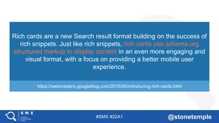 #SMX #22A1 @stonetemple
Rich cards are a new Search result format building on the success of
rich snippets. Just like rich snippets, rich cards use schema.org
structured markup to display content in an even more engaging and
visual format, with a focus on providing a better mobile user
experience.
https://webmasters.googleblog.com/2016/05/introducing-rich-cards.html
 