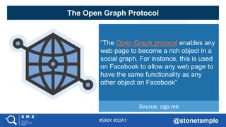 #SMX #22A1 @stonetemple
The Open Graph Protocol
“The Open Graph protocol enables any
web page to become a rich object in a
social graph. For instance, this is used
on Facebook to allow any web page to
have the same functionality as any
other object on Facebook”
Source: ogp.me
 