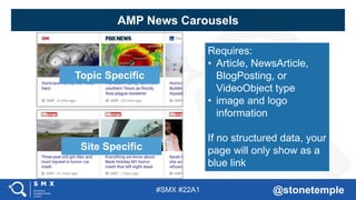 #SMX #22A1 @stonetemple
Topic Specific
Site Specific
Requires:
• Article, NewsArticle,
BlogPosting, or
VideoObject type
• image and logo
information
If no structured data, your
page will only show as a
blue link
AMP News Carousels
 