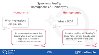 #SMX @StoneTemple
Synonyms Pro-Tip
Homophones & Homonyms
What is SEO?
Accio is a spell from J.K Rowling’s
Harry Potter series, it can be used
to bring an object to the spell-
caster.
Homophones
What impressions
can you do?
An impression is an event that
occurs when a user views a web
page or ad. Each view is
considered one impression.
Homonyms
 