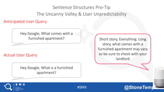 #SMX @StoneTemple
Sentence Structures Pro-Tip
The Uncanny Valley & User Unpredictability
Short story, Everything. Long
story, what comes with a
furnished apartment may vary
so be sure to check with your
landlord
Hey Google, What comes with a
furnished apartment?
Anticipated User Query
Hey Google, What is a furnished
apartment?
Actual User Query
 