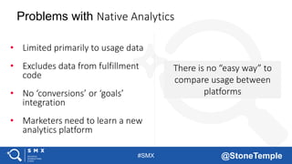 #SMX @StoneTemple
There is no “easy way” to
compare usage between
platforms
Problems with Native Analytics
• Limited primarily to usage data
• Excludes data from fulfillment
code
• No ‘conversions’ or ‘goals’
integration
• Marketers need to learn a new
analytics platform
 