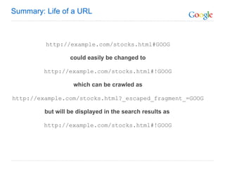 http://example.com/stocks.html#GOOG could easily be changed to   http://example.com/stocks.html#!GOOG   which can be crawled as   http://example.com/stocks.html?_escaped_fragment_=GOOG   but will be displayed in the search results as   http://example.com/stocks.html#!GOOG Summary: Life of a URL 