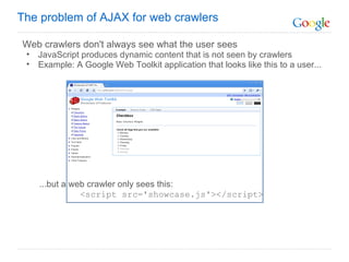 Web crawlers don't always see what the user sees JavaScript produces dynamic content that is not seen by crawlers Example: A Google Web Toolkit application that looks like this to a user...              ...but a web crawler only sees this:            <script src='showcase.js'></script> The problem of AJAX for web crawlers 