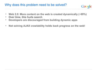 Web 2.0: More content on the web is created dynamically (~69%) Over time, this hurts search Developers are discouraged from building dynamic apps Not solving AJAX crawlability holds back progress on the web! Why does this problem need to be solved? 