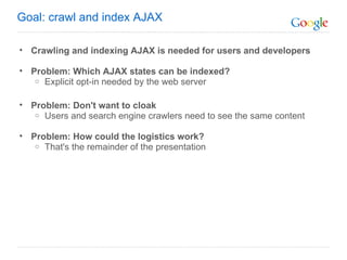 Crawling and indexing AJAX is needed for users and developers Problem: Which AJAX states can be indexed? Explicit opt-in needed by the web server Problem: Don't want to cloak Users and search engine crawlers need to see the same content Problem: How could the logistics work? That's the remainder of the presentation Goal: crawl and index AJAX 