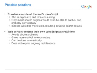 Crawlers execute all the web's JavaScript This is expensive and time-consuming  Only major search engines would even be able to do this, and probably only partially Indexes would be more stale, resulting in worse search results Web servers execute their own JavaScript at crawl time Avoids above problems Gives more control to webmasters  Can be done automatically Does not require ongoing maintenance Possible solutions 