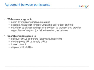 Web servers agree to opt in by indicating indexable states  execute JavaScript for ugly URLs (no user agent sniffing!)   not cloak by always giving same content to browser and crawler regardless of request (or risk elimination, as before)   Search engines agree to  discover URLs as before (Sitemaps, hyperlinks)  modify pretty URLs to ugly URLs index content display pretty URLs Agreement between participants  