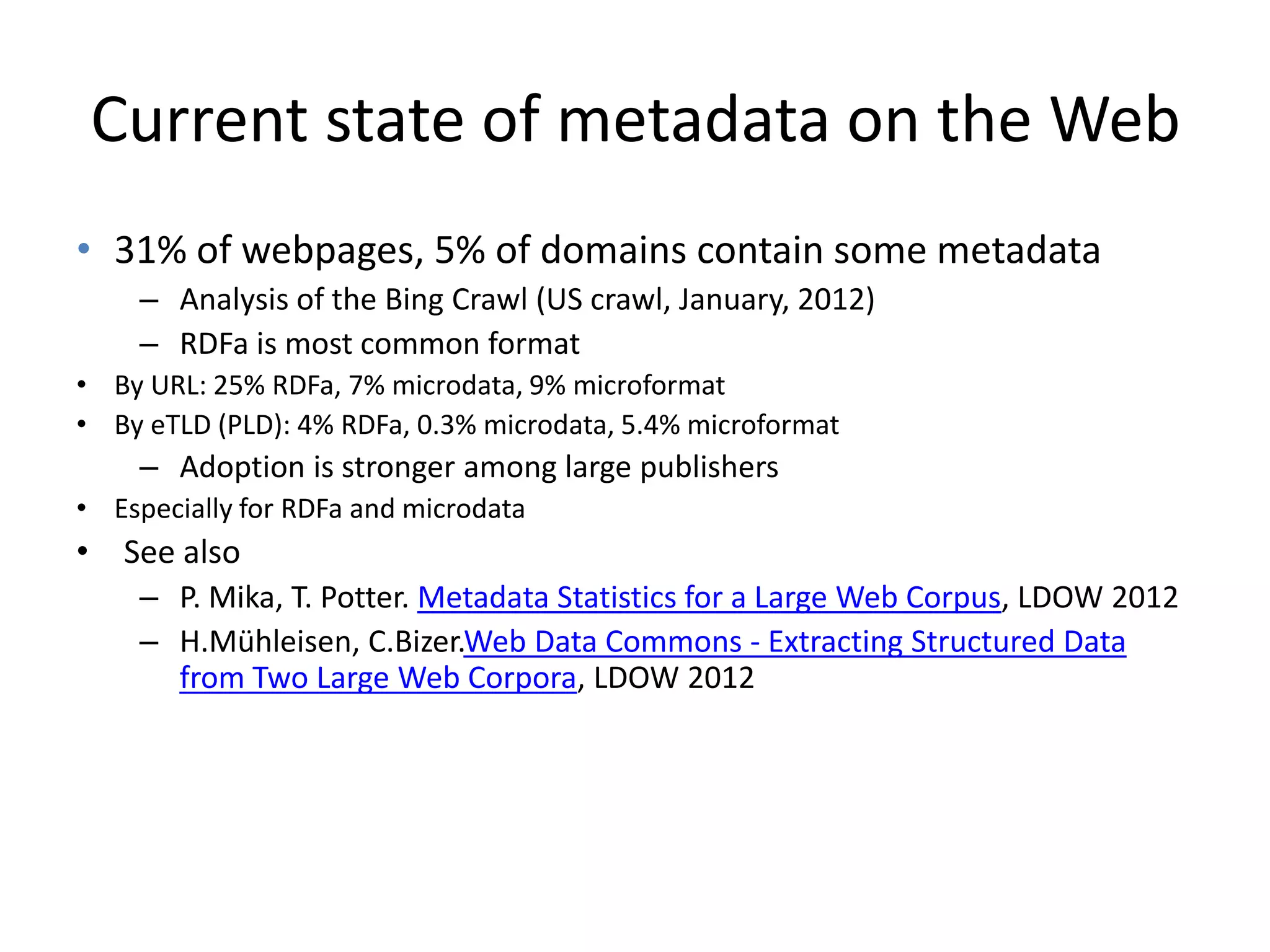 Current state of metadata on the Web
• 31% of webpages, 5% of domains contain some metadata
    – Analysis of the Bing Crawl (US crawl, January, 2012)
    – RDFa is most common format
• By URL: 25% RDFa, 7% microdata, 9% microformat
• By eTLD (PLD): 4% RDFa, 0.3% microdata, 5.4% microformat
    – Adoption is stronger among large publishers
• Especially for RDFa and microdata
• See also
    – P. Mika, T. Potter. Metadata Statistics for a Large Web Corpus, LDOW 2012
    – H.Mühleisen, C.Bizer.Web Data Commons - Extracting Structured Data
      from Two Large Web Corpora, LDOW 2012
 