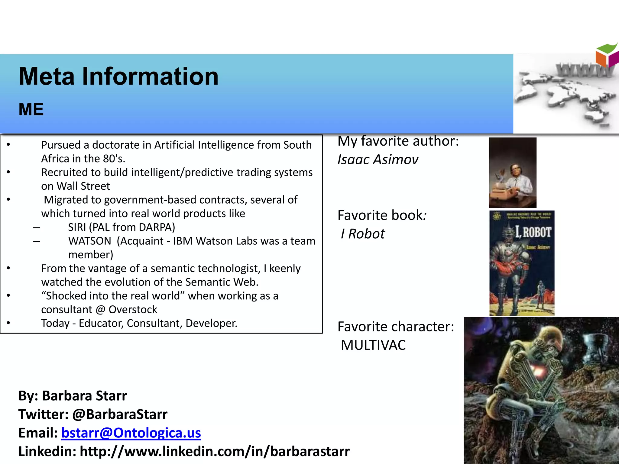 Meta Information
    ME
•       Pursued a doctorate in Artificial Intelligence from South   My favorite author:
        Africa in the 80's.                                         Isaac Asimov
•       Recruited to build intelligent/predictive trading systems
        on Wall Street
•        Migrated to government-based contracts, several of
        which turned into real world products like                  Favorite book:
      –       SIRI (PAL from DARPA)
      –       WATSON (Acquaint - IBM Watson Labs was a team
                                                                     I Robot
              member)
•       From the vantage of a semantic technologist, I keenly
        watched the evolution of the Semantic Web.
•       “Shocked into the real world” when working as a
        consultant @ Overstock
•       Today - Educator, Consultant, Developer.                    Favorite character:
                                                                     MULTIVAC


    By: Barbara Starr
    Twitter: @BarbaraStarr
    Email: bstarr@Ontologica.us
    Linkedin: http://www.linkedin.com/in/barbarastarr
 
