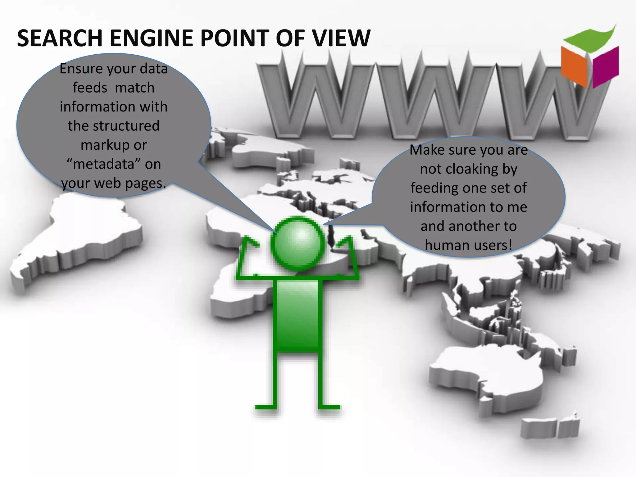 SEARCH ENGINE POINT OF VIEW
   Ensure your data
      feeds match
   information with
     the structured
       markup or              Make sure you are
    “metadata” on               not cloaking by
   your web pages.            feeding one set of
                              information to me
                                and another to
                                 human users!
 