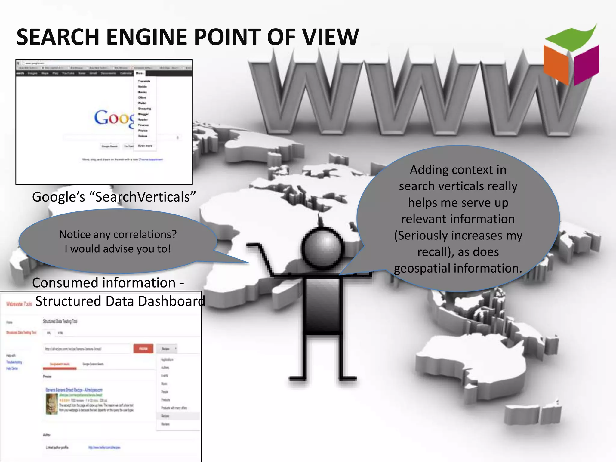 SEARCH ENGINE POINT OF VIEW




                                    Adding context in
                                 search verticals really
 Google’s “SearchVerticals”        helps me serve up
                                  relevant information
     Notice any correlations?   (Seriously increases my
      I would advise you to!         recall), as does
                                geospatial information.
 Consumed information -
 Structured Data Dashboard
 