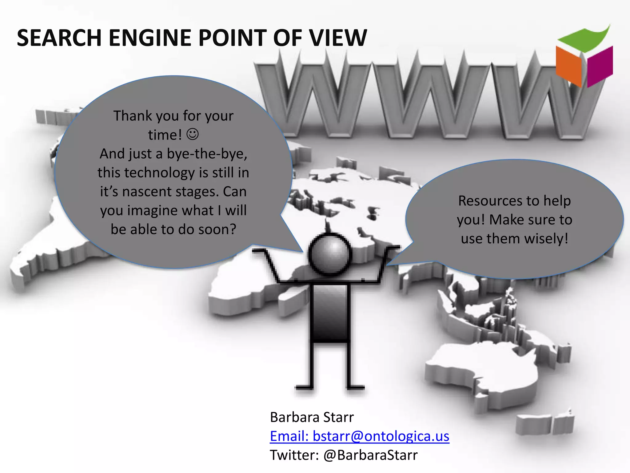 SEARCH ENGINE POINT OF VIEW

         Thank you for your
               time! 
      And just a bye-the-bye,
      this technology is still in
      it’s nascent stages. Can
                                                                  Resources to help
      you imagine what I will
                                                                  you! Make sure to
        be able to do soon?
                                                                   use them wisely!




                                    Barbara Starr
                                    Email: bstarr@ontologica.us
                                    Twitter: @BarbaraStarr
 