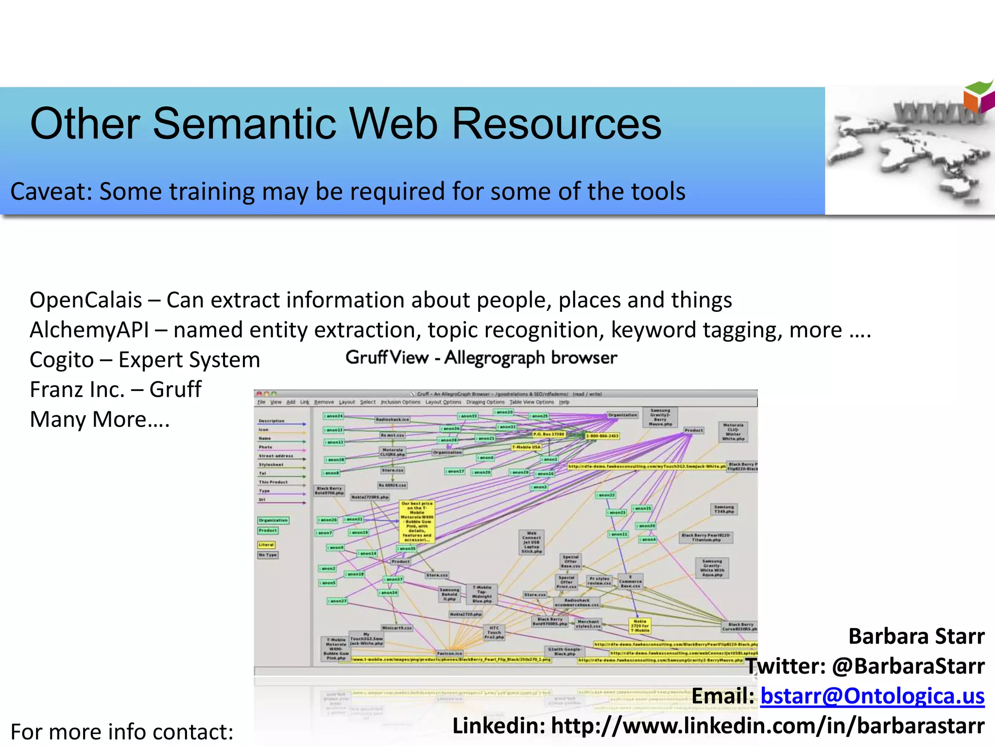 Other Semantic Web Resources
Caveat: Some training may be required for some of the tools


 OpenCalais – Can extract information about people, places and things
 AlchemyAPI – named entity extraction, topic recognition, keyword tagging, more ….
 Cogito – Expert System
 Franz Inc. – Gruff
 Many More….




                                                                              Barbara Starr
                                                                    Twitter: @BarbaraStarr
                                                               Email: bstarr@Ontologica.us
For more info contact:                   Linkedin: http://www.linkedin.com/in/barbarastarr
 